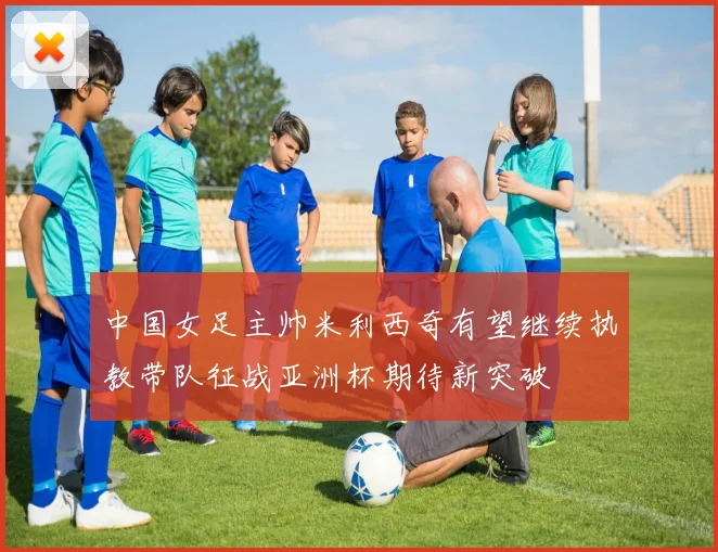 中国女足主帅米利西奇有望继续执教带队征战亚洲杯期待新突破