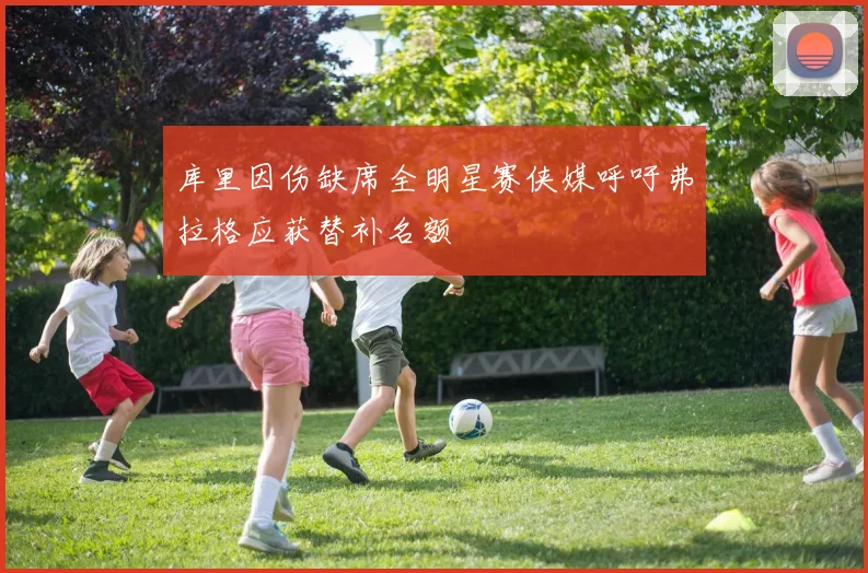 库里因伤缺席全明星赛侠媒呼吁弗拉格应获替补名额