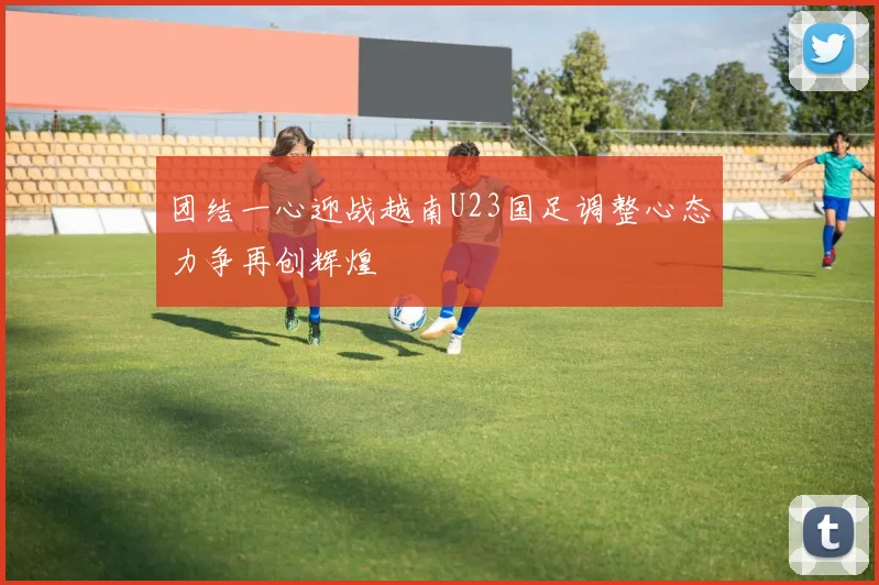 团结一心迎战越南U23国足调整心态力争再创辉煌