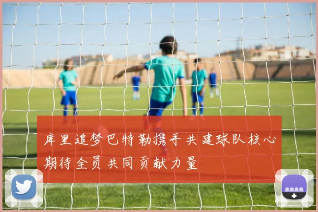 库里追梦巴特勒携手共建球队核心期待全员共同贡献力量