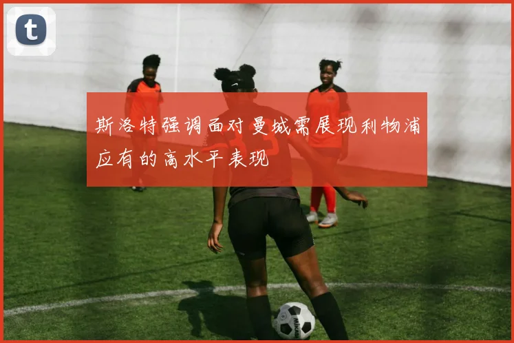 斯洛特强调面对曼城需展现利物浦应有的高水平表现