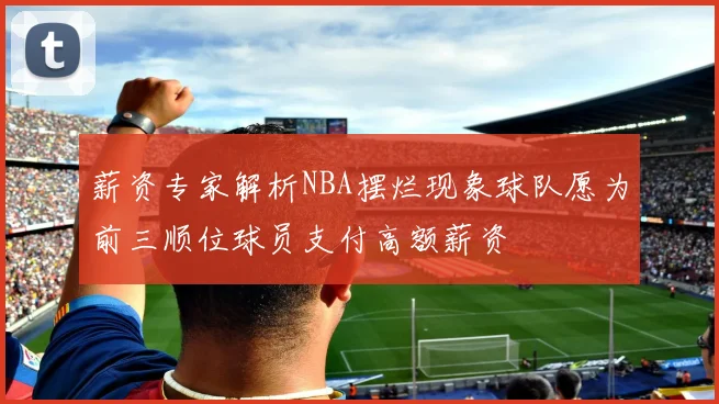 薪资专家解析NBA摆烂现象球队愿为前三顺位球员支付高额薪资