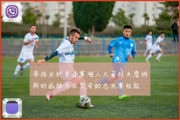 蒂格分析季后赛湖人火箭对决詹姆斯的威胁与东契奇的总决赛经验