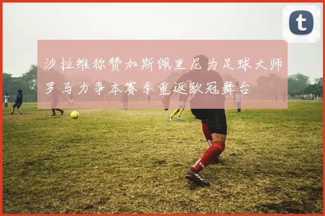 沙拉维称赞加斯佩里尼为足球大师罗马力争本赛季重返欧冠舞台