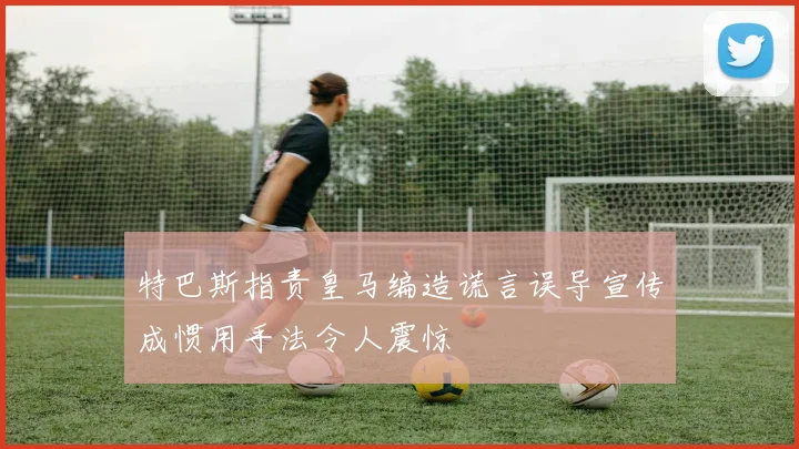 特巴斯指责皇马编造谎言误导宣传成惯用手法令人震惊