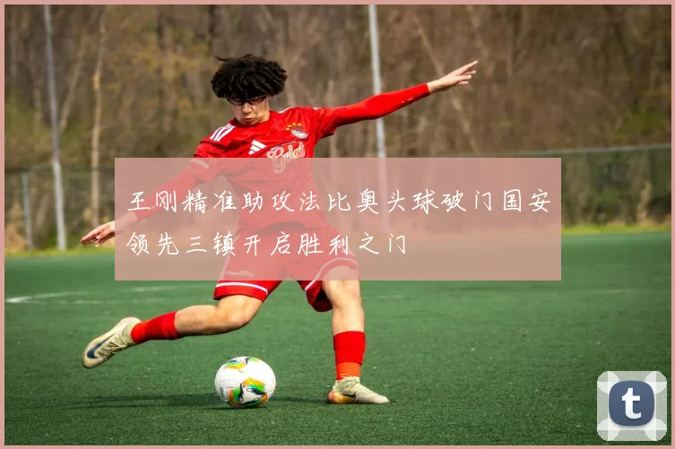 王刚精准助攻法比奥头球破门国安领先三镇开启胜利之门