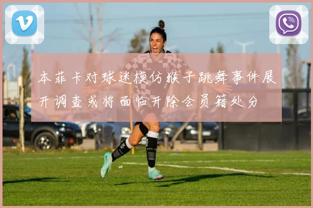 本菲卡对球迷模仿猴子跳舞事件展开调查或将面临开除会员籍处分