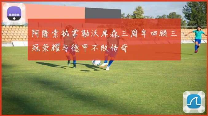 阿隆索执掌勒沃库森三周年回顾三冠荣耀与德甲不败传奇