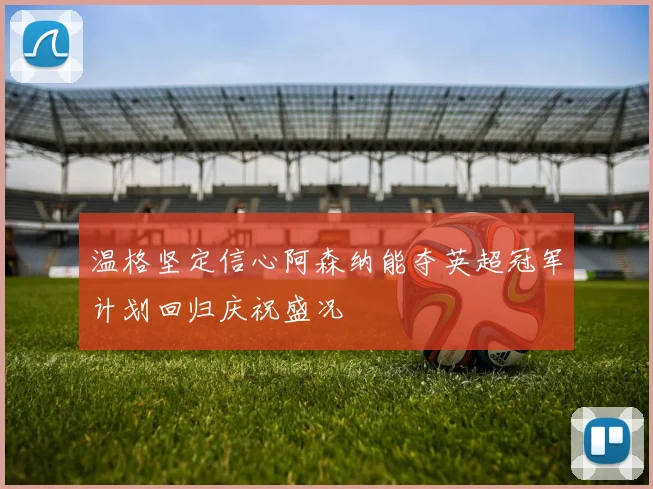 温格坚定信心阿森纳能夺英超冠军计划回归庆祝盛况