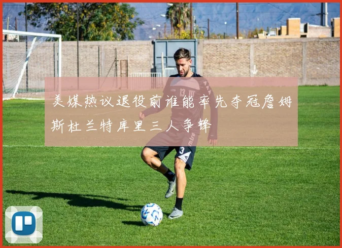 美媒热议退役前谁能率先夺冠詹姆斯杜兰特库里三人争锋