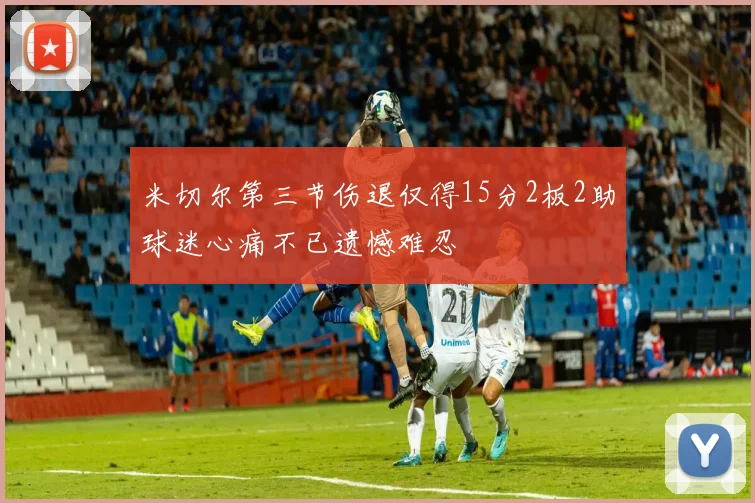米切尔第三节伤退仅得15分2板2助球迷心痛不已遗憾难忍