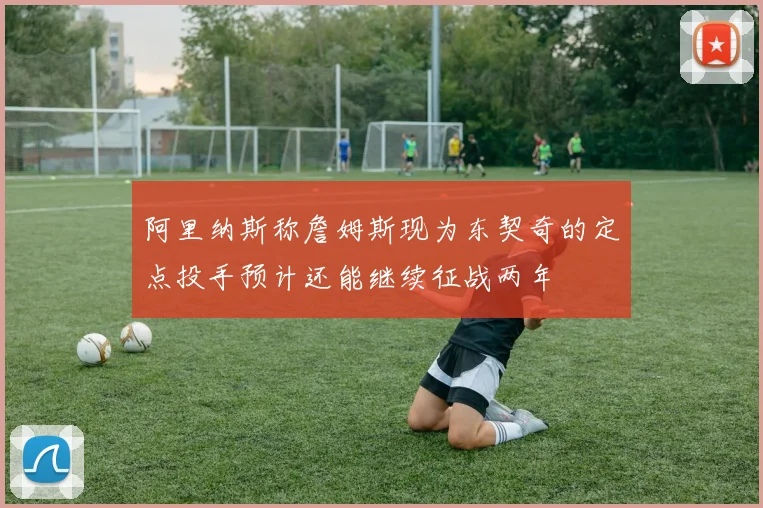 阿里纳斯称詹姆斯现为东契奇的定点投手预计还能继续征战两年