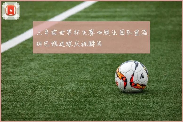 三年前世界杯决赛回顾法国队重温姆巴佩进球庆祝瞬间