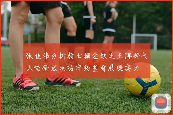 张佳玮分析骑士掘金缺乏王牌游弋人哈登成功防守约基奇展现实力