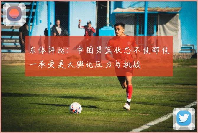 东体评论：中国男篮状态不佳邵佳一承受更大舆论压力与挑战