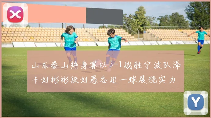 山东泰山热身赛以3-1战胜宁波队泽卡刘彬彬段刘愚各进一球展现实力