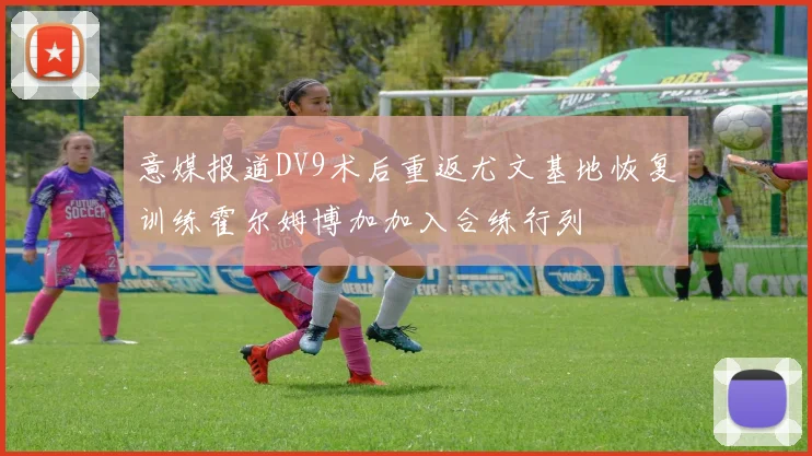 意媒报道DV9术后重返尤文基地恢复训练霍尔姆博加加入合练行列