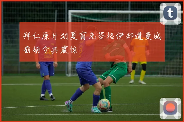 拜仁原计划夏窗免签格伊却遭曼城截胡令其震惊