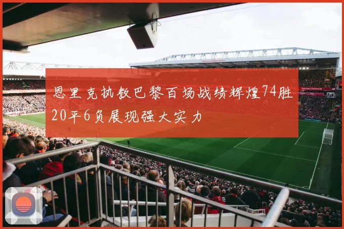 恩里克执教巴黎百场战绩辉煌74胜20平6负展现强大实力