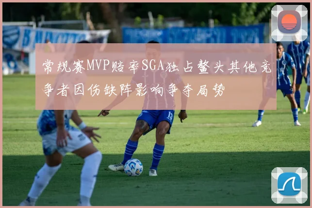 常规赛MVP赔率SGA独占鳌头其他竞争者因伤缺阵影响争夺局势