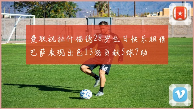 曼联祝拉什福德28岁生日快乐租借巴萨表现出色13场贡献5球7助