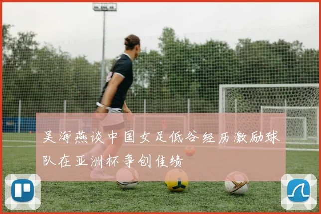 吴海燕谈中国女足低谷经历激励球队在亚洲杯争创佳绩