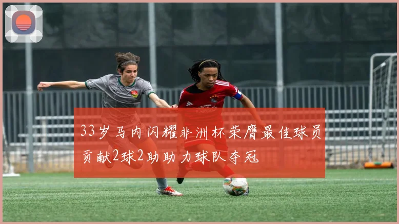 33岁马内闪耀非洲杯荣膺最佳球员贡献2球2助助力球队夺冠