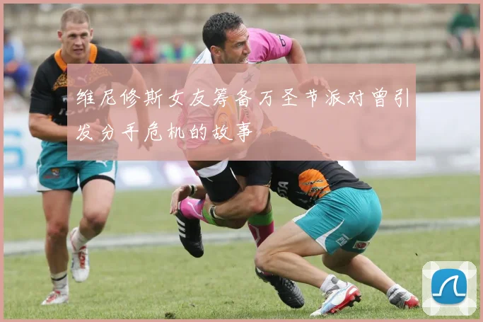维尼修斯女友筹备万圣节派对曾引发分手危机的故事