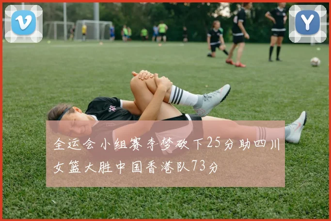 全运会小组赛李梦砍下25分助四川女篮大胜中国香港队73分